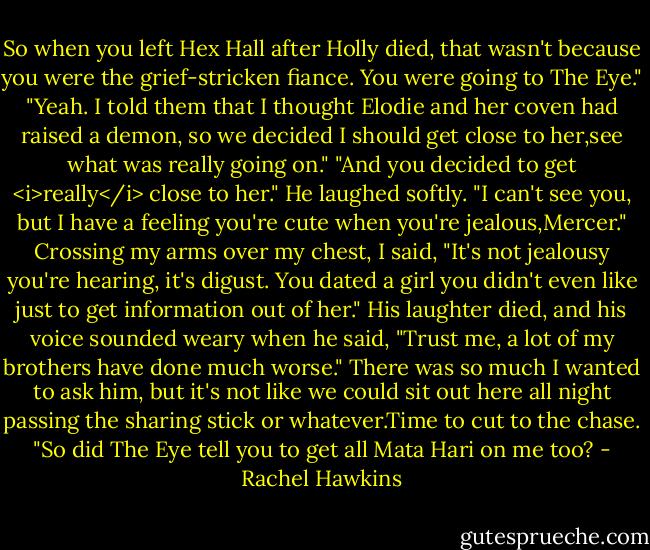 So when you left Hex Hall after Holly died, that wasn't because you were the grief-stricken fiance. You were going to The Eye."<br />"Yeah. I told them that I thought Elodie and her coven had raised a demon, so we decided I should get close to her,see what was really going on."<br />"And you decided to get <i>really</i> close to her."<br />He laughed softly. "I can't see you, but I have a feeling you're cute when you're jealous,Mercer."<br />Crossing my arms over my chest, I said, "It's not jealousy you're hearing, it's digust. You dated a girl you didn't even like just to get information out of her."<br />His laughter died, and his voice sounded weary when he said, "Trust me, a lot of my brothers have done much worse."<br />There was so much I wanted to ask him, but it's not like we could sit out here all night passing the sharing stick or whatever.Time to cut to the chase.<br />"So did The Eye tell you to get all Mata Hari on me too? - Rachel Hawkins