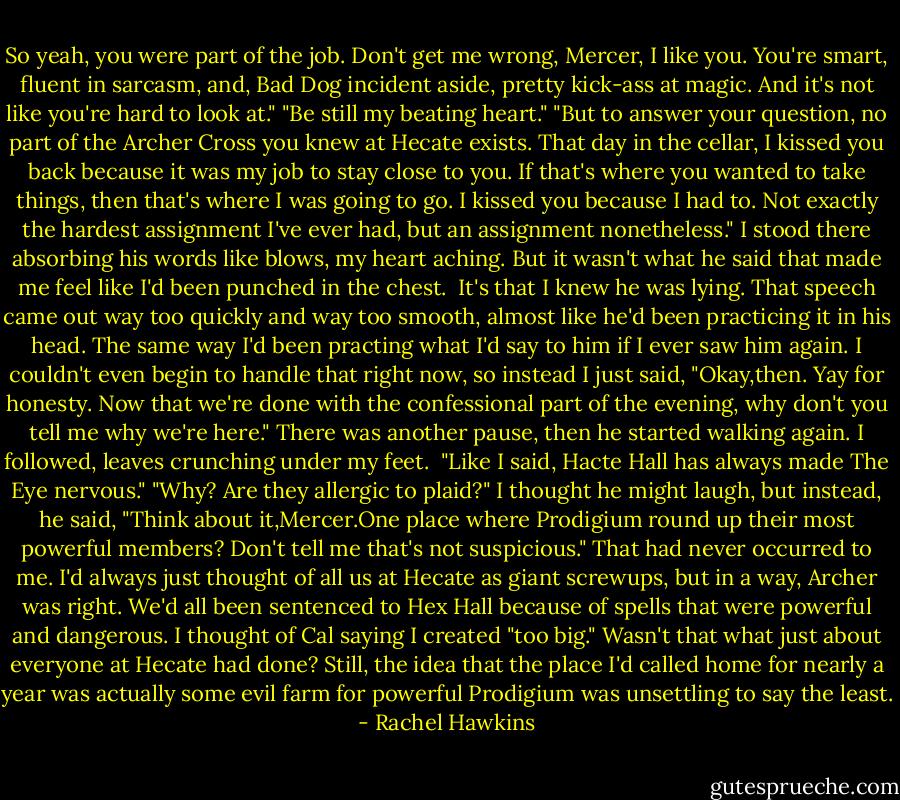 So yeah, you were part of the job. Don't get me wrong, Mercer, I like you. You're smart, fluent in sarcasm, and, Bad Dog incident aside, pretty kick-ass at magic. And it's not like you're hard to look at."<br />"Be still my beating heart."<br />"But to answer your question, no part of the Archer Cross you knew at Hecate exists. That day in the cellar, I kissed you back because it was my job to stay close to you. If that's where you wanted to take things, then that's where I was going to go. I kissed you because I had to. Not exactly the hardest assignment I've ever had, but an assignment nonetheless."<br />I stood there absorbing his words like blows, my heart aching. But it wasn't what he said that made me feel like I'd been punched in the chest. <br />It's that I knew he was lying. That speech came out way too quickly and way too smooth, almost like he'd been practicing it in his head. The same way I'd been practing what I'd say to him if I ever saw him again.<br />I couldn't even begin to handle that right now, so instead I just said, "Okay,then. Yay for honesty. Now that we're done with the confessional part of the evening, why don't you tell me why we're here."<br />There was another pause, then he started walking again. I followed, leaves crunching under my feet. <br />"Like I said, Hacte Hall has always made The Eye nervous."<br />"Why? Are they allergic to plaid?"<br />I thought he might laugh, but instead, he said, "Think about it,Mercer.One place where Prodigium round up their most powerful members? Don't tell me that's not suspicious."<br />That had never occurred to me. I'd always just thought of all us at Hecate as giant screwups, but in a way, Archer was right. We'd all been sentenced to Hex Hall because of spells that were powerful and dangerous. I thought of Cal saying I created "too big." Wasn't that what just about everyone at Hecate had done?<br />Still, the idea that the place I'd called home for nearly a year was actually some evil farm for powerful Prodigium was unsettling to say the least. - Rachel Hawkins