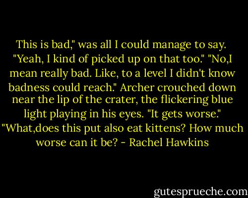 This is bad," was all I could manage to say. <br />"Yeah, I kind of picked up on that too."<br />"No,I mean really bad. Like, to a level I didn't know badness could reach."<br />Archer crouched down near the lip of the crater, the flickering blue light playing in his eyes. "It gets worse."<br />"What,does this put also eat kittens? How much worse can it be? - Rachel Hawkins