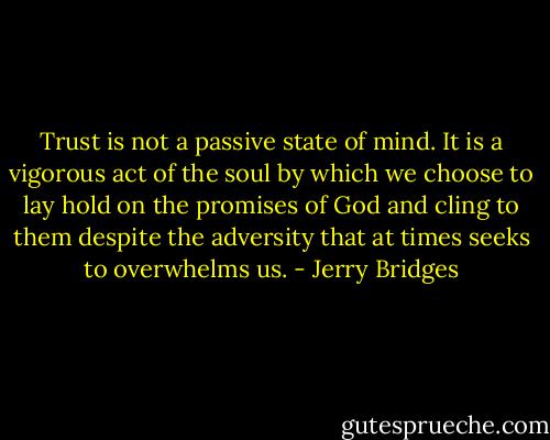 Trust is not a passive state of mind. It is a vigorous act of the soul by which we choose to lay hold on the promises of God and cling to them despite the adversity that at times seeks to overwhelms us. - Jerry Bridges