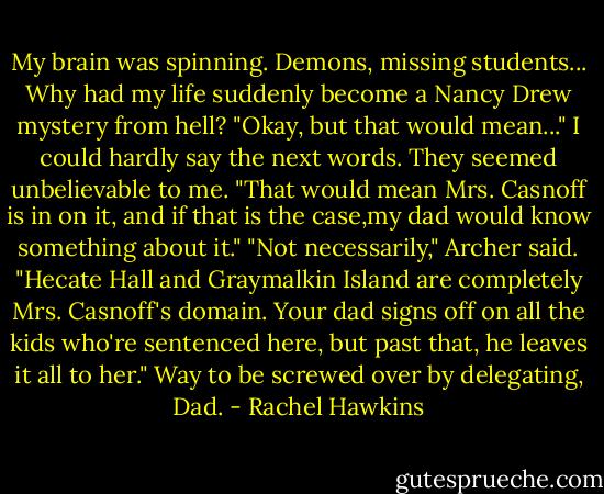 My brain was spinning. Demons, missing students...<br />Why had my life suddenly become a Nancy Drew mystery from hell?<br />"Okay, but that would mean..." I could hardly say the next words. They seemed unbelievable to me. "That would mean Mrs. Casnoff is in on it, and if that is the case,my dad would know something about it."<br />"Not necessarily," Archer said. "Hecate Hall and Graymalkin Island are completely Mrs. Casnoff's domain. Your dad signs off on all the kids who're sentenced here, but past that, he leaves it all to her."<br />Way to be screwed over by delegating, Dad. - Rachel Hawkins
