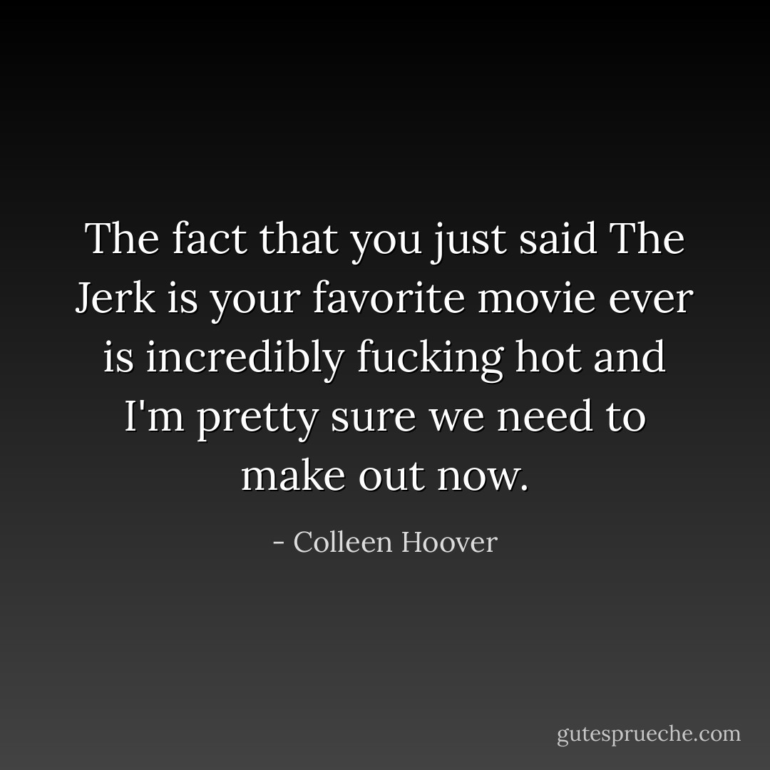 The fact that you just said <i>The Jerk</i> is your favorite movie ever is incredibly fucking hot and I'm pretty sure we need to make out now. - Colleen Hoover