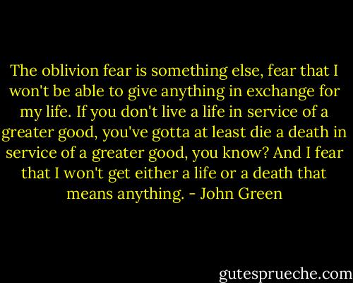 The oblivion fear is something else, fear that I won't be able to give anything in exchange for my life. If you don't live a life in service of a greater good, you've gotta at least die a death in service of a greater good, you know? And I fear that I won't get either a life or a death that means anything. - John Green