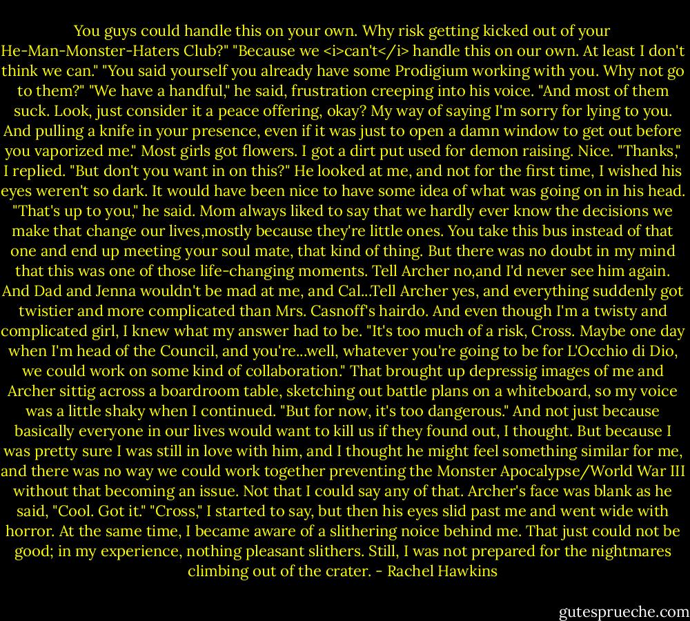 You guys could handle this on your own. Why risk getting kicked out of your He-Man-Monster-Haters Club?"<br />"Because we <i>can't</i> handle this on our own. At least I don't think we can."<br />"You said yourself you already have some Prodigium working with you. Why not go to them?"<br />"We have a handful," he said, frustration creeping into his voice. "And most of them suck. Look, just consider it a peace offering, okay? My way of saying I'm sorry for lying to you. And pulling a knife in your presence, even if it was just to open a damn window to get out before you vaporized me."<br />Most girls got flowers. I got a dirt put used for demon raising. Nice.<br />"Thanks," I replied. "But don't you want in on this?"<br />He looked at me, and not for the first time, I wished his eyes weren't so dark. It would have been nice to have some idea of what was going on in his head. "That's up to you," he said.<br />Mom always liked to say that we hardly ever know the decisions we make that change our lives,mostly because they're little ones. You take this bus instead of that one and end up meeting your soul mate, that kind of thing. But there was no doubt in my mind that this was one of those life-changing moments. Tell Archer no,and I'd never see him again. And Dad and Jenna wouldn't be mad at me, and Cal...Tell Archer yes, and everything suddenly got twistier and more complicated than Mrs. Casnoff's hairdo.<br />And even though I'm a twisty and complicated girl, I knew what my answer had to be.<br />"It's too much of a risk, Cross. Maybe one day when I'm head of the Council, and you're...well, whatever you're going to be for L'Occhio di Dio, we could work on some kind of collaboration." That brought up depressig images of me and Archer sittig across a boardroom table, sketching out battle plans on a whiteboard, so my voice was a little shaky when I continued. "But for now, it's too dangerous." And not just because basically everyone in our lives would want to kill us if they found out, I thought. But because I was pretty sure I was still in love with him, and I thought he might feel something similar for me, and there was no way we could work together preventing the Monster Apocalypse/World War III without that becoming an issue.<br />Not that I could say any of that.<br />Archer's face was blank as he said, "Cool. Got it."<br />"Cross," I started to say, but then his eyes slid past me and went wide with horror. At the same time, I became aware of a slithering noice behind me. That just could not be good; in my experience, nothing pleasant slithers.<br />Still, I was not prepared for the nightmares climbing out of the crater. - Rachel Hawkins