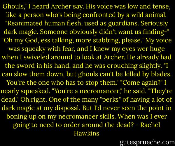 Ghouls," I heard Archer say. His voice was low and tense, like a person who's being confronted by a wild animal. "Reanimated human flesh, used as guardians. Seriously dark magic. Someone obviously didn't want us finding-"<br />"Oh my God,less talking, more stabbing, please." My voice was squeaky with fear, and I knew my eyes wer huge when I swiveled around to look at Archer.<br />He already had the sword in his hand, and he was crouching slightly. "I can slow them down, but ghouls can't be killed by blades. You're the one who has to stop them."<br />"Come again?" I nearly squeaked.<br />"You're a necromancer," he said. "They're dead."<br />Oh,right. One of the many "perks" of having a lot of dark magic at my disposal. But I'd never seen the point in boning up on my necromancer skills. When was I ever going to need to order around the dead? - Rachel Hawkins