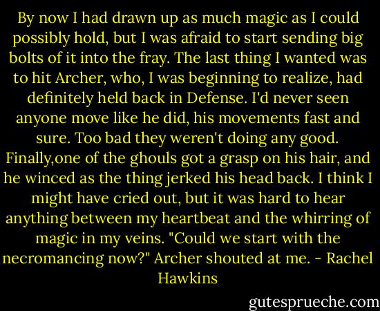 By now I had drawn up as much magic as I could possibly hold, but I was afraid to start sending big bolts of it into the fray. The last thing I wanted was to hit Archer, who, I was beginning to realize, had definitely held back in Defense. I'd never seen anyone move like he did, his movements fast and sure. Too bad they weren't doing any good.<br />Finally,one of the ghouls got a grasp on his hair, and he winced as the thing jerked his head back. I think I might have cried out, but it was hard to hear anything between my heartbeat and the whirring of magic in my veins.<br />"Could we start with the necromancing now?" Archer shouted at me. - Rachel Hawkins