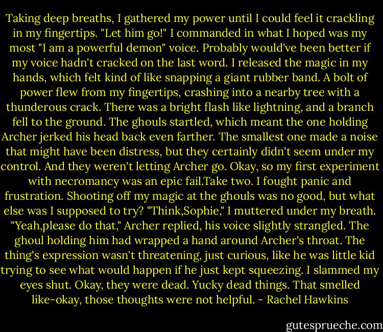 Taking deep breaths, I gathered my power until I could feel it crackling in my fingertips. "Let him go!" I commanded in what I hoped was my most "I am a powerful demon" voice. Probably would've been better if my voice hadn't cracked on the last word. I released the magic in my hands, which felt kind of like snapping a giant rubber band.<br />A bolt of power flew from my fingertips, crashing into a nearby tree with a thunderous crack. There was a bright flash like lightning, and a branch fell to the ground. The ghouls startled, which meant the one holding Archer jerked his head back even farther. The smallest one made a noise that might have been distress, but they certainly didn't seem under my control.<br />And they weren't letting Archer go.<br />Okay, so my first experiment with necromancy was an epic fail.Take two.<br />I fought panic and frustration. Shooting off my magic at the ghouls was no good, but what else was I supposed to try? "Think,Sophie," I muttered under my breath.<br />"Yeah,please do that," Archer replied, his voice slightly strangled. The ghoul holding him had wrapped a hand around Archer's throat. The thing's expression wasn't threatening, just curious, like he was little kid trying to see what would happen if he just kept squeezing.<br />I slammed my eyes shut. Okay, they were dead. Yucky dead things. That smelled like-okay, those thoughts were not helpful. - Rachel Hawkins