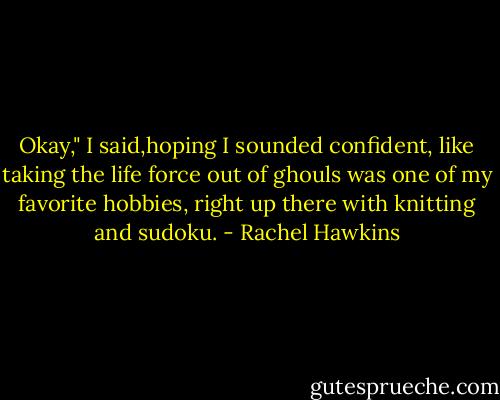 Okay," I said,hoping I sounded confident, like taking the life force out of ghouls was one of my favorite hobbies, right up there with knitting and sudoku. - Rachel Hawkins