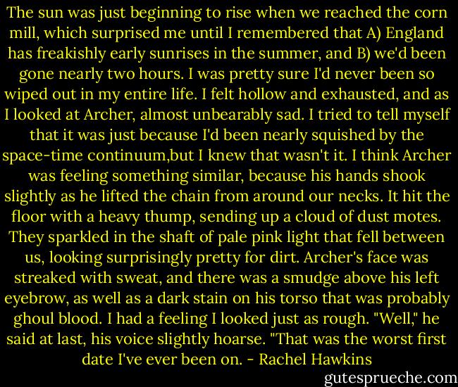 The sun was just beginning to rise when we reached the corn mill, which surprised me until I remembered that A) England has freakishly early sunrises in the summer, and B) we'd been gone nearly two hours. I was pretty sure I'd never been so wiped out in my entire life. I felt hollow and exhausted, and as I looked at Archer, almost unbearably sad. I tried to tell myself that it was just because I'd been nearly squished by the space-time continuum,but I knew that wasn't it.<br />I think Archer was feeling something similar, because his hands shook slightly as he lifted the chain from around our necks. It hit the floor with a heavy thump, sending up a cloud of dust motes. They sparkled in the shaft of pale pink light that fell between us, looking surprisingly pretty for dirt.<br />Archer's face was streaked with sweat, and there was a smudge above his left eyebrow, as well as a dark stain on his torso that was probably ghoul blood. I had a feeling I looked just as rough.<br />"Well," he said at last, his voice slightly hoarse. "That was the worst first date I've ever been on. - Rachel Hawkins