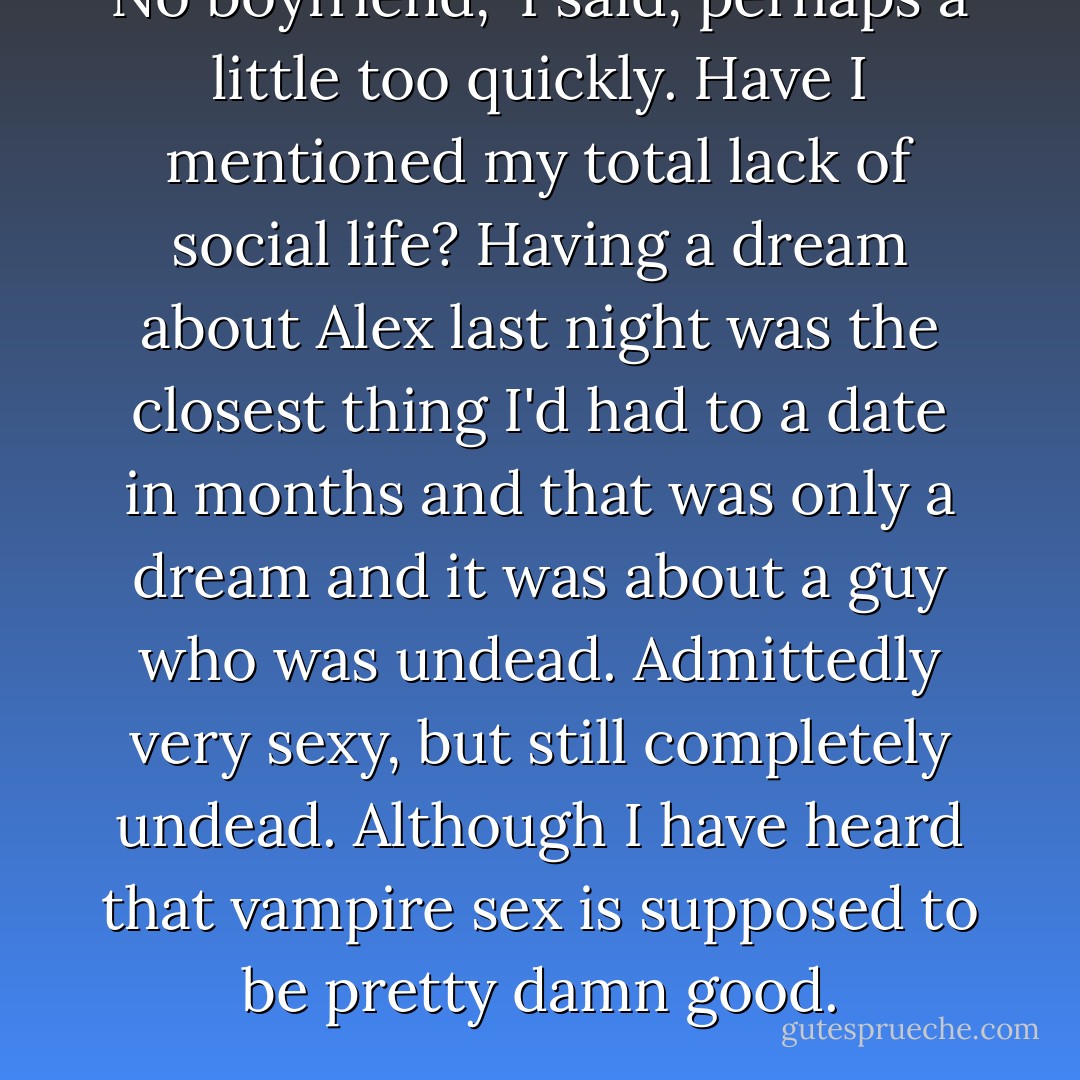No boyfriend," I said, perhaps a little too quickly. Have I mentioned my total lack of social life? Having a dream about Alex last night was the closest thing I'd had to a date in months and that was only a dream and it was about a guy who was undead. Admittedly very sexy, but still completely undead. Although I have heard that vampire sex is supposed to be pretty damn good. - Eileen Rendahl