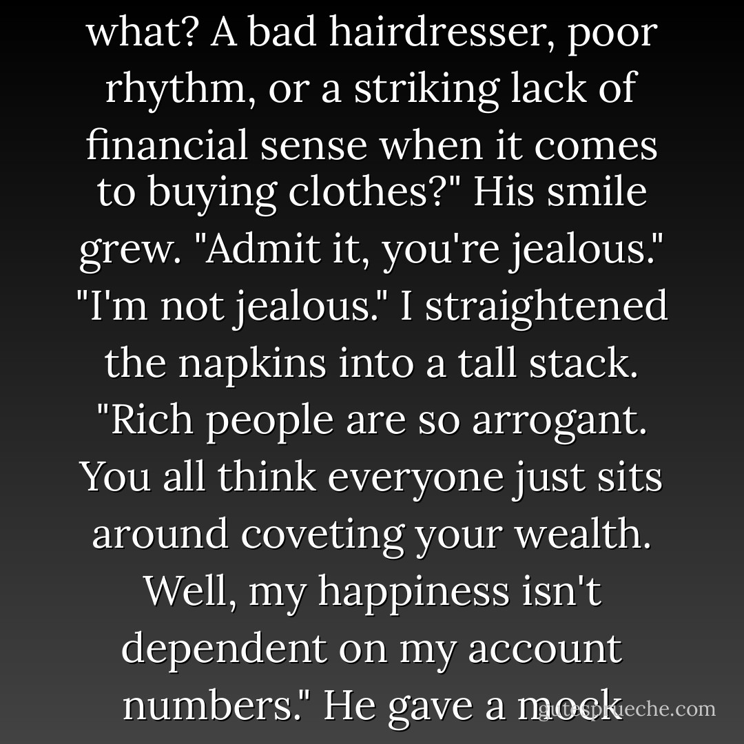 Still smiling, he leaned toward me. "You're jealous, aren't you?"<br />"Why would I be jealous of her?"<br />"Because she has what you don't."<br />"Which would be what? A bad hairdresser, poor rhythm, or a striking lack of financial sense when it comes to buying clothes?"<br />His smile grew. "Admit it, you're jealous."<br />"I'm not jealous." I straightened the napkins into a tall stack. "Rich people are so arrogant. You all think everyone just sits around coveting your wealth. Well, my happiness isn't dependent on my account numbers."<br />He gave a mock grunt. "I wasn't talking about Olivia's money. I was talking about me."<br />"Oh." It was suddenly hard to breathe. - Janette Rallison