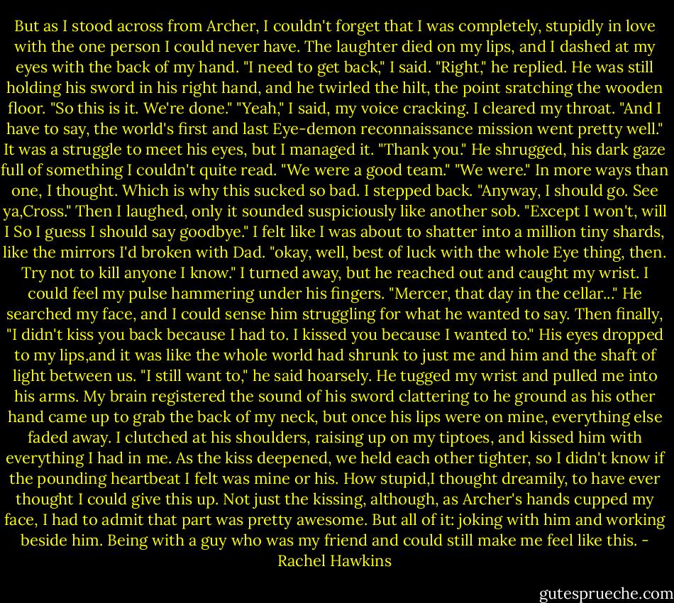 But as I stood across from Archer, I couldn't forget that I was completely, stupidly in love with the one person I could never have.<br />The laughter died on my lips, and I dashed at my eyes with the back of my hand. "I need to get back," I said.<br />"Right," he replied. He was still holding his sword in his right hand, and he twirled the hilt, the point sratching the wooden floor. "So this is it. We're done."<br />"Yeah," I said, my voice cracking. I cleared my throat. "And I have to say, the world's first and last Eye-demon reconnaissance mission went pretty well." It was a struggle to meet his eyes, but I managed it. "Thank you."<br />He shrugged, his dark gaze full of something I couldn't quite read. "We were a good team."<br />"We were." In more ways than one, I thought. Which is why this sucked so bad.<br />I stepped back. "Anyway, I should go. See ya,Cross." Then I laughed, only it sounded suspiciously like another sob. "Except I won't, will I So I guess I should say goodbye." I felt like I was about to shatter into a million tiny shards, like the mirrors I'd broken with Dad. "okay, well, best of luck with the whole Eye thing, then. Try not to kill anyone I know." I turned away, but he reached out and caught my wrist.<br />I could feel my pulse hammering under his fingers. "Mercer, that day in the cellar..." He searched my face, and I could sense him struggling for what he wanted to say. Then finally, "I didn't kiss you back because I had to. I kissed you because I wanted to." His eyes dropped to my lips,and it was like the whole world had shrunk to just me and him and the shaft of light between us. "I still want to," he said hoarsely. He tugged my wrist and pulled me into his arms.<br />My brain registered the sound of his sword clattering to he ground as his other hand came up to grab the back of my neck, but once his lips were on mine, everything else faded away. I clutched at his shoulders, raising up on my tiptoes, and kissed him with everything I had in me. As the kiss deepened, we held each other tighter, so I didn't know if the pounding heartbeat I felt was mine or his.<br />How stupid,I thought dreamily, to have ever thought I could give this up. Not just the kissing, although, as Archer's hands cupped my face, I had to admit that part was pretty awesome. But all of it: joking with him and working beside him. Being with a guy who was my friend and could still make me feel like this. - Rachel Hawkins