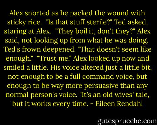 Alex snorted as he packed the wound with sticky rice.<br /><br />"Is that stuff sterile?" Ted asked, staring at Alex.<br /><br />"They boil it, don't they?" Alex said, not looking up from what he was doing.<br /><br />Ted's frown deepened. "That doesn't seem like enough."<br /><br />"Trust me." Alex looked up now and smiled a little. His voice altered just a little bit, not enough to be a full command voice, but enough to be way more persuasive than any normal person's voice. "It's an old wives' tale, but it works every time. - Eileen Rendahl
