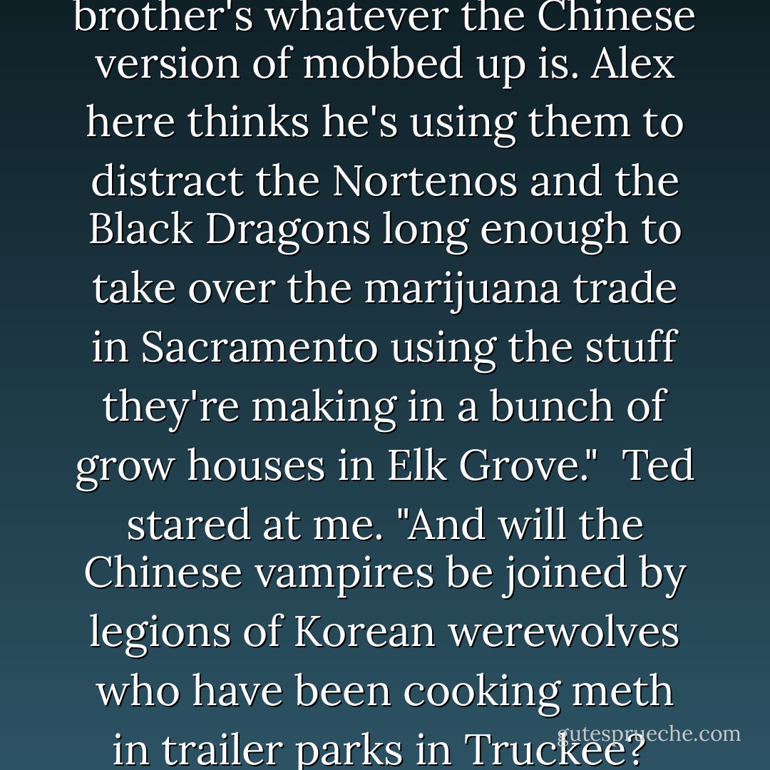 They were Chinese vampires. They were discovered during renovation work at the Bok Kai Temple in Old Sacramento. One of the priests there told his brother about them. The brother's whatever the Chinese version of mobbed up is. Alex here thinks he's using them to distract the Nortenos and the Black Dragons long enough to take over the marijuana trade in Sacramento using the stuff they're making in a bunch of grow houses in Elk Grove."<br /><br />Ted stared at me. "And will the Chinese vampires be joined by legions of Korean werewolves who have been cooking meth in trailer parks in Truckee?<br /><br />"No. The werewolves are refusing to get involved. Trust me, I've tried to talk them into helping. They'll have nothing to do with it. - Eileen Rendahl
