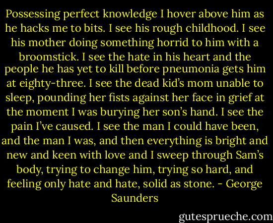 Possessing perfect knowledge I hover above him as he hacks me to bits. I see his rough childhood. I see his mother doing something horrid to him with a broomstick. I see the hate in his heart and the people he has yet to kill before pneumonia gets him at eighty-three. I see the dead kid’s mom unable to sleep, pounding her fists against her face in grief at the moment I was burying her son’s hand. I see the pain I’ve caused. I see the man I could have been, and the man I was, and then everything is bright and new and keen with love and I sweep through Sam’s body, trying to change him, trying so hard, and feeling only hate and hate, solid as stone. - George Saunders