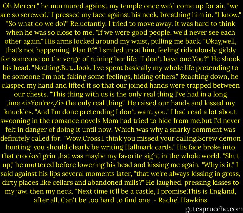 Oh,Mercer," he murmured against my temple once we'd come up for air, "we are so screwed."<br />I pressed my face against his neck, breathing him in. "I know."<br />"So what do we do?"<br />Reluctantly, I tried to move away. It was hard to think when he was so close to me. "If we were good people, we'd never see each other again."<br />His arms locked around my waist, pulling me back. "Okay,well, that's not happening. Plan B?"<br />I smiled up at him, feeling ridiculously giddy for someone on the verge of ruining her life. "I don't have one.You?"<br />He shook his head. "Nothing.But...look. I've spent basically my whole life pretending to be someone I'm not, faking some feelings, hiding others." Reaching down, he clasped my hand and lifted it so that our joined hands were trapped between our chests. "This thing with us is the only real thing I've had in a long time.<i>You're</i> the only real thing." He raised our hands and kissed my knuckles. "And I'm done pretending I don't want you."<br />I had read a lot about swooning in the romance novels Mom had tried to hide from me,but I'd never felt in danger of doing it until now. Which was why a snarky comment was definitely called for.<br />"Wow,Cross.I think you missed your calling.Screw demon hunting: you should clearly be writing Hallmark cards."<br />His face broke into that crooked grin that was maybe my favorite sight in the whole world. "Shut up," he muttered before lowering his head and kissing me again.<br />"Why is it," I said against his lips several moments later, "that we're always kissing in gross, dirty places like cellars and abandoned mills?"<br />He laughed, pressing kisses to my jaw, then my neck. "Next time it'll be a castle, I promise.This is England, after all. Can't be too hard to find one. - Rachel Hawkins