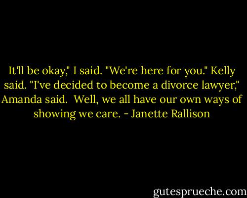 It'll be okay," I said.<br />"We're here for you." Kelly said.<br />"I've decided to become a divorce lawyer," Amanda said. <br />Well, we all have our own ways of showing we care. - Janette Rallison