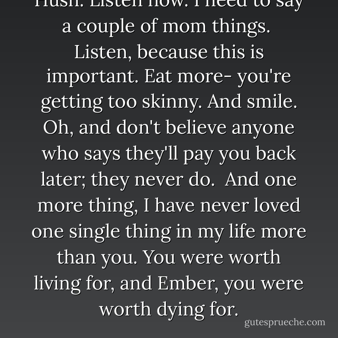 Hush. Listen now. I need to say a couple of mom things.<br /><br />Listen, because this is important. Eat more- you're getting too skinny. And smile. Oh, and don't believe anyone who says they'll pay you back later; they never do.<br /><br />And one more thing, I have never loved one single thing in my life more than you. You were worth living for, and Ember, you were worth dying for. - Kristen Simmons