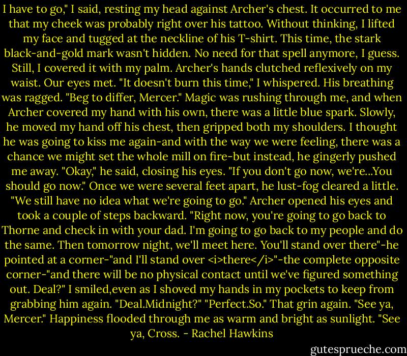I have to go," I said, resting my head against Archer's chest. It occurred to me that my cheek was probably right over his tattoo. Without thinking, I lifted my face and tugged at the neckline of his T-shirt. This time, the stark black-and-gold mark wasn't hidden. No need for that spell anymore, I guess. Still, I covered it with my palm. Archer's hands clutched reflexively on my waist. Our eyes met. "It doesn't burn this time," I whispered.<br />His breathing was ragged. "Beg to differ, Mercer."<br />Magic was rushing through me, and when Archer covered my hand with his own, there was a little blue spark. Slowly, he moved my hand off his chest, then gripped both my shoulders. I thought he was going to kiss me again-and with the way we were feeling, there was a chance we might set the whole mill on fire-but instead, he gingerly pushed me away. "Okay," he said, closing his eyes. "If you don't go now, we're...You should go now."<br />Once we were several feet apart, he lust-fog cleared a little. "We still have no idea what we're going to go."<br />Archer opened his eyes and took a couple of steps backward. "Right now, you're going to go back to Thorne and check in with your dad. I'm going to go back to my people and do the same. Then tomorrow night, we'll meet here. You'll stand over there"-he pointed at a corner-"and I'll stand over <i>there</i>"-the complete opposite corner-"and there will be no physical contact until we've figured something out. Deal?"<br />I smiled,even as I shoved my hands in my pockets to keep from grabbing him again. "Deal.Midnight?"<br />"Perfect.So." That grin again. "See ya, Mercer."<br />Happiness flooded through me as warm and bright as sunlight. "See ya, Cross. - Rachel Hawkins