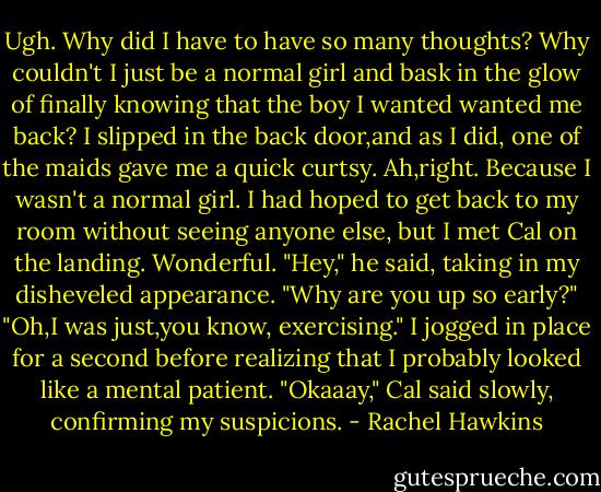 Ugh. Why did I have to have so many thoughts? Why couldn't I just be a normal girl and bask in the glow of finally knowing that the boy I wanted wanted me back?<br />I slipped in the back door,and as I did, one of the maids gave me a quick curtsy. Ah,right. Because I wasn't a normal girl.<br />I had hoped to get back to my room without seeing anyone else, but I met Cal on the landing. Wonderful.<br />"Hey," he said, taking in my disheveled appearance. "Why are you up so early?"<br />"Oh,I was just,you know, exercising." I jogged in place for a second before realizing that I probably looked like a mental patient.<br />"Okaaay," Cal said slowly, confirming my suspicions. - Rachel Hawkins