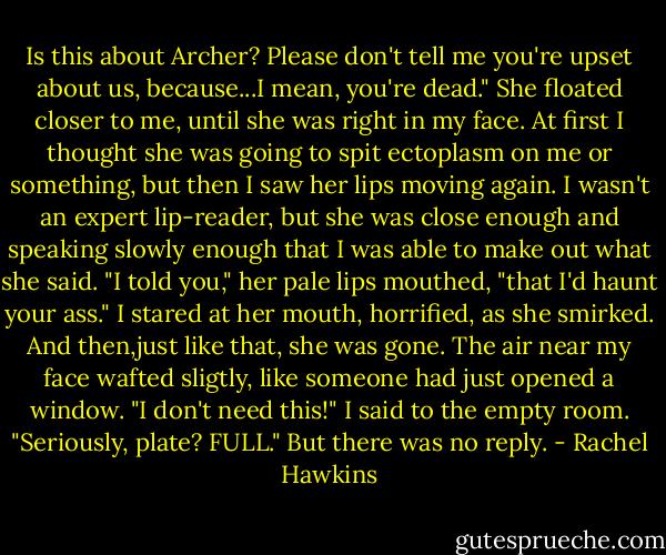 Is this about Archer? Please don't tell me you're upset about us, because...I mean, you're dead."<br />She floated closer to me, until she was right in my face. At first I thought she was going to spit ectoplasm on me or something, but then I saw her lips moving again. I wasn't an expert lip-reader, but she was close enough and speaking slowly enough that I was able to make out what she said. "I told you," her pale lips mouthed, "that I'd haunt your ass."<br />I stared at her mouth, horrified, as she smirked. And then,just like that, she was gone. The air near my face wafted sligtly, like someone had just opened a window.<br />"I don't need this!" I said to the empty room. "Seriously, plate? FULL."<br />But there was no reply. - Rachel Hawkins