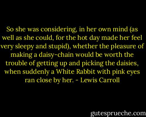 So she was considering, in her own mind (as well as she could, for the hot day made her feel very sleepy and stupid), whether the pleasure of making a daisy-chain would be worth the trouble of getting up and picking the daisies, when suddenly a White Rabbit with pink eyes ran close by her. - Lewis Carroll