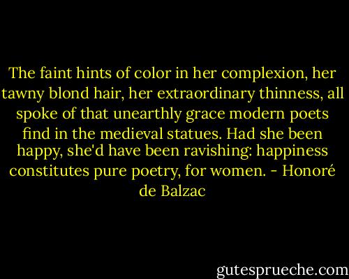 The faint hints of color in her complexion, her tawny blond hair, her extraordinary thinness, all spoke of that unearthly grace modern poets find in the medieval statues. Had she been happy, she'd have been ravishing: happiness constitutes pure poetry, for women. - Honoré de Balzac
