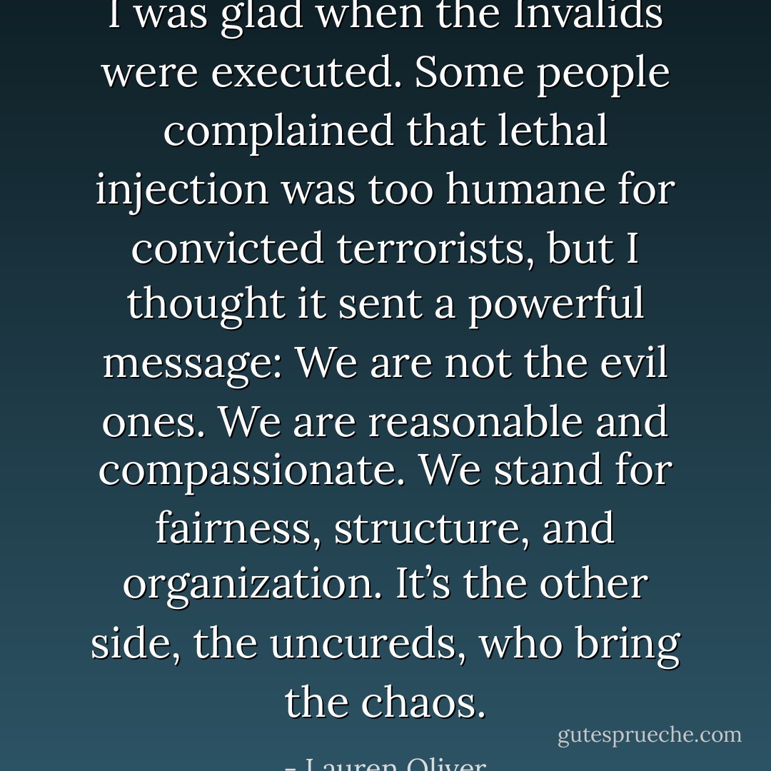 I was glad when the Invalids were executed. Some people complained that lethal injection was too humane for convicted terrorists, but I thought it sent a powerful message: We are not the evil ones. We are reasonable and compassionate. We stand for fairness, structure, and organization.<br />It’s the other side, the uncureds, who bring the chaos. - Lauren Oliver