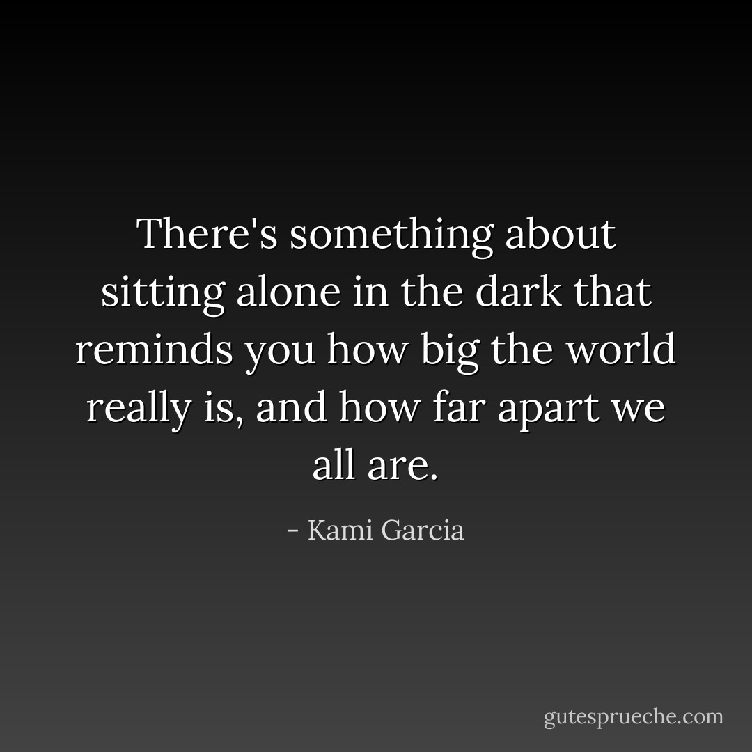 There's something about sitting alone in the dark that reminds you how big the world really is, and how far apart we all are. - Kami Garcia