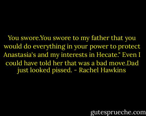 You swore.You swore to my father that you would do everything in your power to protect Anastasia's and my interests in Hecate."<br />Even I could have told her that was a bad move.Dad just looked pissed. - Rachel Hawkins
