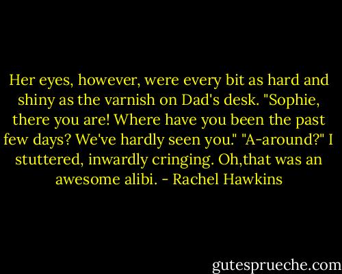 Her eyes, however, were every bit as hard and shiny as the varnish on Dad's desk.<br />"Sophie, there you are! Where have you been the past few days? We've hardly seen you."<br />"A-around?" I stuttered, inwardly cringing. Oh,that was an awesome alibi. - Rachel Hawkins