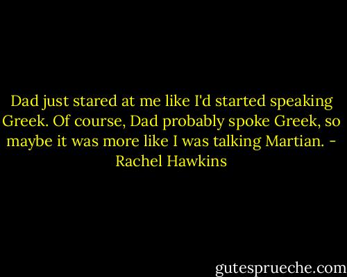 Dad just stared at me like I'd started speaking Greek. Of course, Dad probably spoke Greek, so maybe it was more like I was talking Martian. - Rachel Hawkins