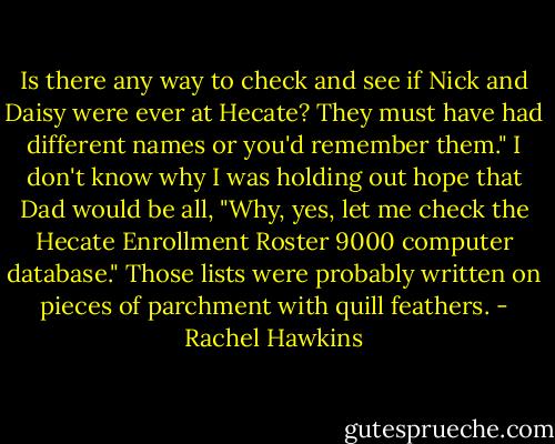 Is there any way to check and see if Nick and Daisy were ever at Hecate? They must have had different names or you'd remember them."<br />I don't know why I was holding out hope that Dad would be all, "Why, yes, let me check the Hecate Enrollment Roster 9000 computer database." Those lists were probably written on pieces of parchment with quill feathers. - Rachel Hawkins