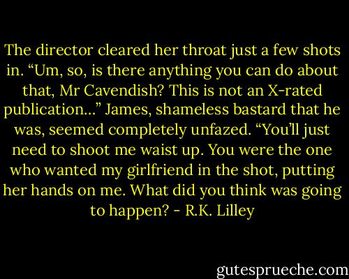 The director cleared her throat just a few shots in. “Um, so, is there anything you can do about that, Mr Cavendish? This is not an X-rated publication…”<br />James, shameless bastard that he was, seemed completely unfazed. “You’ll just need to shoot me waist up. You were the one who wanted my girlfriend in the shot, putting her hands on me. What did you think was going to happen? - R.K. Lilley