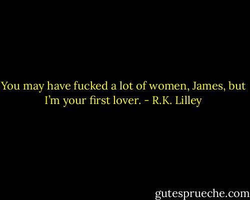 You may have fucked a lot of women, James, but I’m your first lover. - R.K. Lilley
