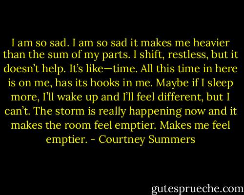 I am so sad. I am so sad it makes me heavier than the sum of my parts. I shift, restless, but it doesn’t help. It’s like—time. All this time in here is on me, has its hooks in me. Maybe if I sleep more, I’ll wake up and I’ll feel different, but I can’t. The storm is really happening now and it makes the room feel emptier. Makes me feel emptier. - Courtney Summers