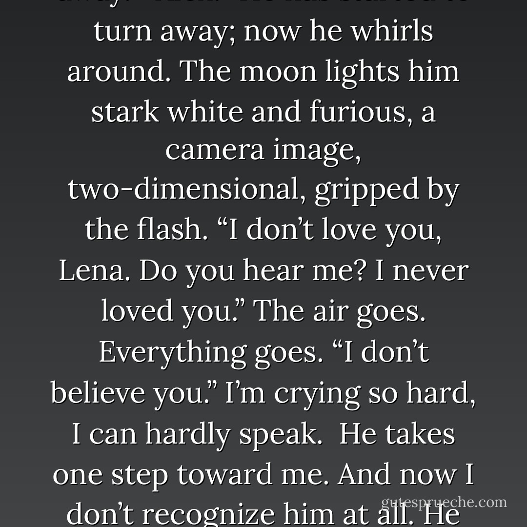 Stop!” His voice rings out sharply, hard as a slap. He releases me and I stumble backward. “Alex is dead, do you hear me? All of that—what we felt, what it meant—that’s done now, okay? Buried. Blown away.”<br />“Alex!”<br />He has started to turn away; now he whirls around. The moon lights him stark white and furious, a camera image, two-dimensional, gripped by the flash. “I don’t love you, Lena. Do you hear me? I never loved you.”<br />The air goes. Everything goes. “I don’t believe you.” I’m crying so hard, I can hardly speak. <br />He takes one step toward me. And now I don’t recognize him at all. He has transformed entirely, turned into a stranger. “It was a lie. Okay? It was all a lie. Craziness, like they always said. Just forget about it. Forget it ever happened. - Lauren Oliver