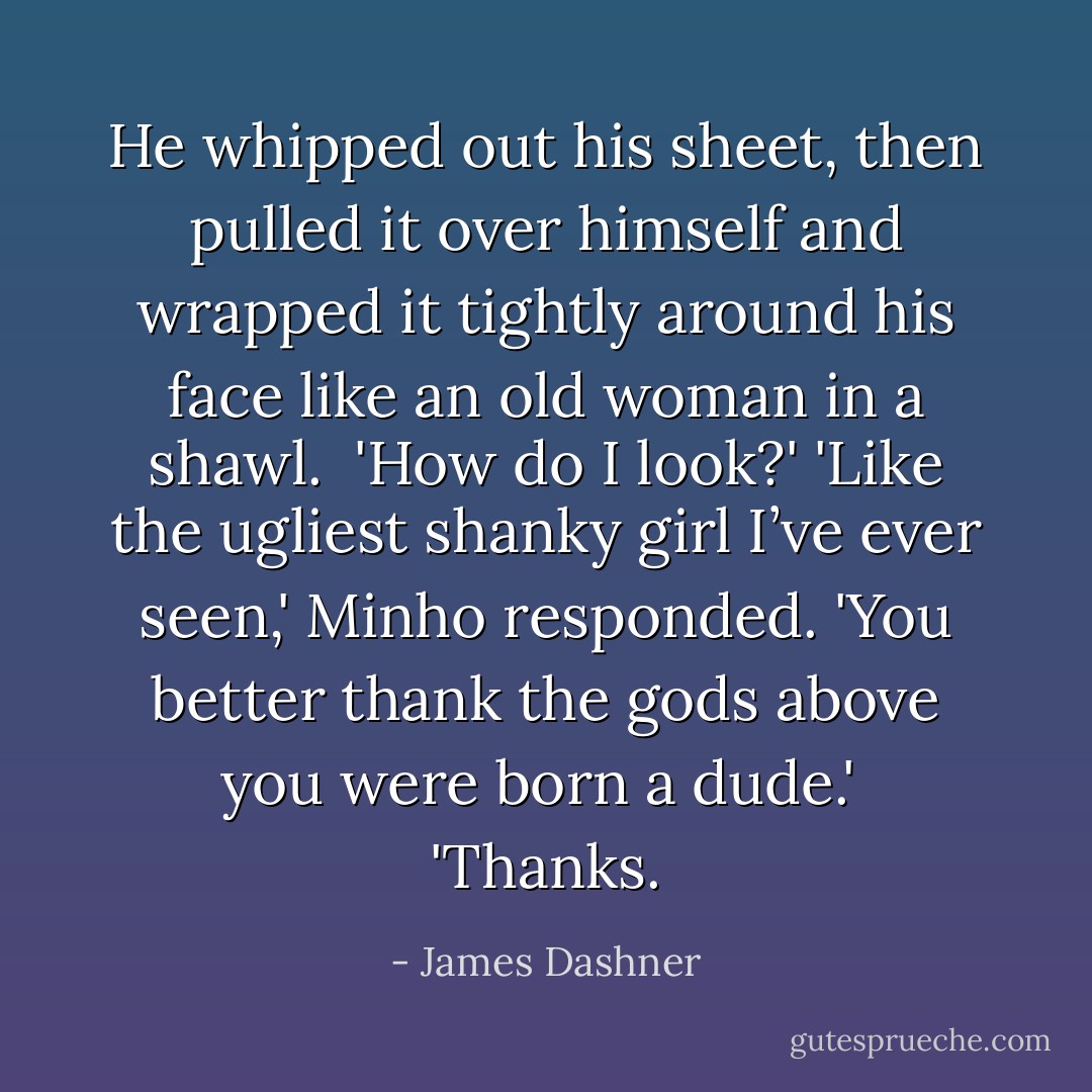 He whipped out his sheet, then pulled it over himself and wrapped it tightly around his face like an old woman in a shawl. <br />'How do I look?'<br />'Like the ugliest shanky girl I’ve ever seen,' Minho responded. 'You better thank the gods above you were born a dude.'<br /> 'Thanks. - James Dashner