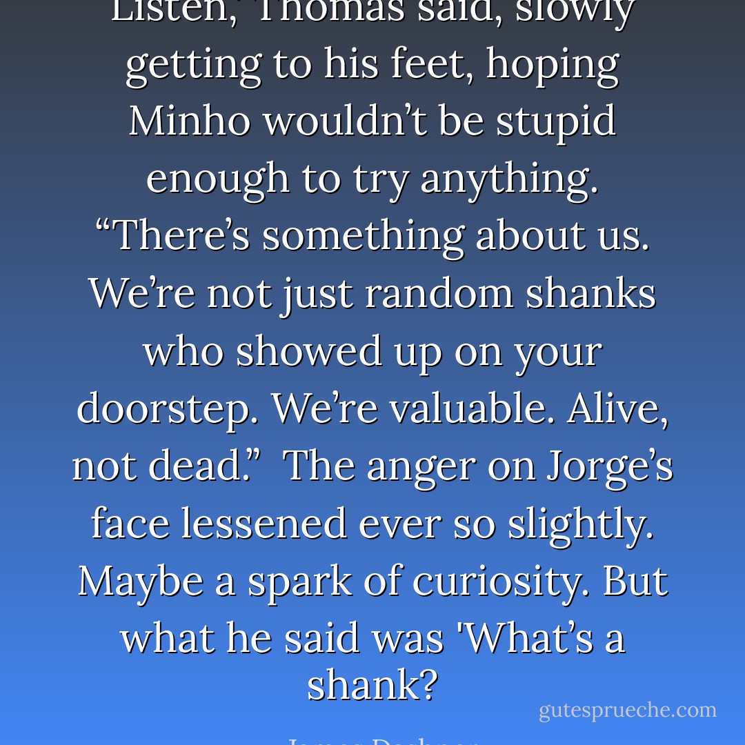 Listen,' Thomas said, slowly getting to his feet, hoping Minho wouldn’t be stupid enough to try anything. “There’s something about us. We’re not just random shanks who showed up on your doorstep. We’re valuable. Alive, not dead.” <br />The anger on Jorge’s face lessened ever so slightly. Maybe a spark of curiosity. But what he said was 'What’s a shank? - James Dashner