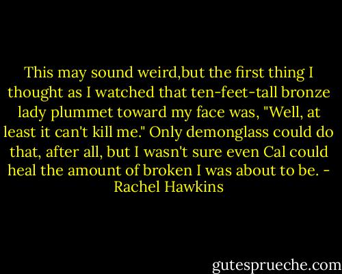 This may sound weird,but the first thing I thought as I watched that ten-feet-tall bronze lady plummet toward my face was, "Well, at least it can't kill me." Only demonglass could do that, after all, but I wasn't sure even Cal could heal the amount of broken I was about to be. - Rachel Hawkins