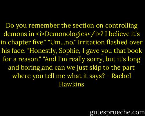 Do you remember the section on controlling demons in <i>Demonologies</i>? I believe it's in chapter five."<br />"Um...no."<br />Irritation flashed over his face. "Honestly, Sophie, I gave you that book for a reason."<br />"And I'm really sorry, but it's long and boring,and can we just skip to the part where you tell me what it says? - Rachel Hawkins