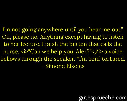 I’m not going anywhere until you hear me out.”<br />Oh, please no. Anything except having to listen to her lecture. I push the button that calls the nurse.<br /><i>“Can we help you, Alex?”</i> a voice bellows through the speaker.<br />“I’m bein’ tortured. - Simone Elkeles
