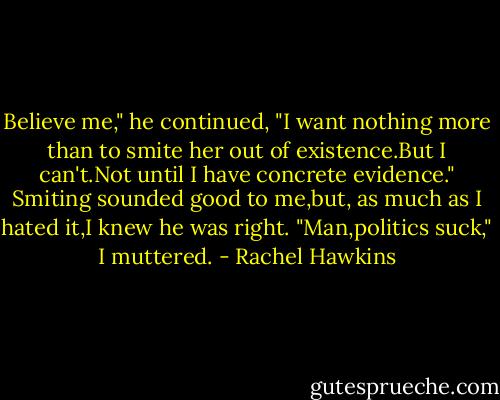 Believe me," he continued, "I want nothing more than to smite her out of existence.But I can't.Not until I have concrete evidence."<br />Smiting sounded good to me,but, as much as I hated it,I knew he was right. "Man,politics suck," I muttered. - Rachel Hawkins