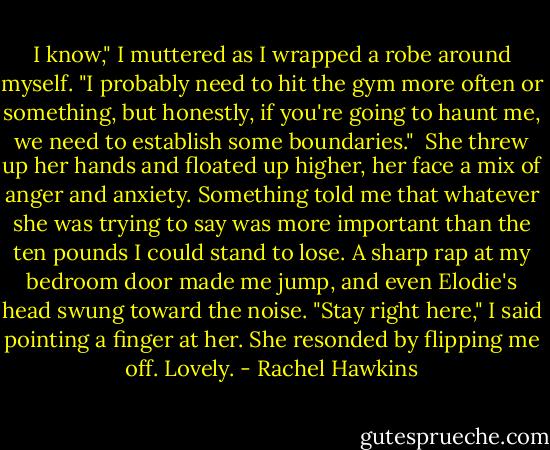 I know," I muttered as I wrapped a robe around myself. "I probably need to hit the gym more often or something, but honestly, if you're going to haunt me, we need to establish some boundaries." <br />She threw up her hands and floated up higher, her face a mix of anger and anxiety. Something told me that whatever she was trying to say was more important than the ten pounds I could stand to lose.<br />A sharp rap at my bedroom door made me jump, and even Elodie's head swung toward the noise. "Stay right here," I said pointing a finger at her. She resonded by flipping me off. Lovely. - Rachel Hawkins