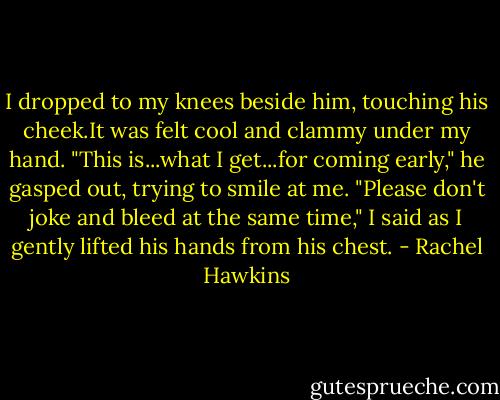 I dropped to my knees beside him, touching his cheek.It was felt cool and clammy under my hand. "This is...what I get...for coming early," he gasped out, trying to smile at me.<br />"Please don't joke and bleed at the same time," I said as I gently lifted his hands from his chest. - Rachel Hawkins