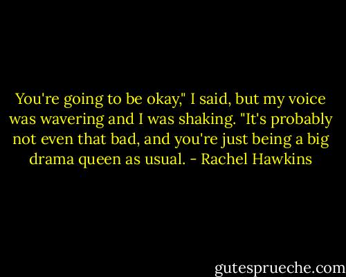 You're going to be okay," I said, but my voice was wavering and I was shaking. "It's probably not even that bad, and you're just being a big drama queen as usual. - Rachel Hawkins