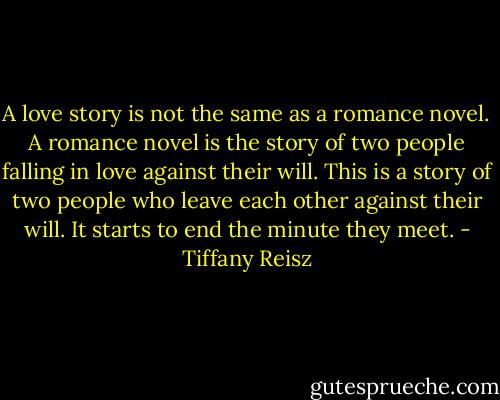 A love story is not the same as a romance novel. A romance novel is the story of two people falling in love against their will. This is a story of two people who leave each other against their will. It starts to end the minute they meet. - Tiffany Reisz