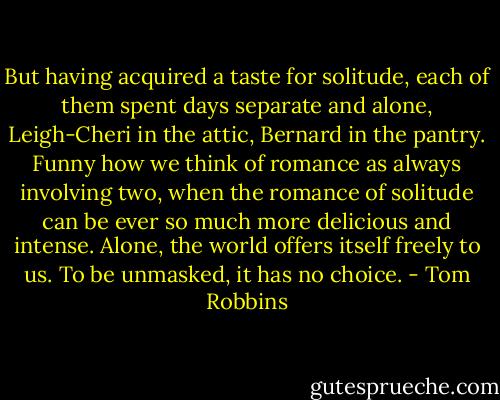 But having acquired a taste for solitude, each of them spent days separate and alone, Leigh-Cheri in the attic, Bernard in the pantry. Funny how we think of romance as always involving two, when the romance of solitude can be ever so much more delicious and intense. Alone, the world offers itself freely to us. To be unmasked, it has no choice. - Tom Robbins