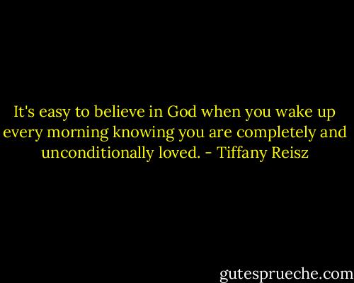 It's easy to believe in God when you wake up every morning knowing you are completely and unconditionally loved. - Tiffany Reisz