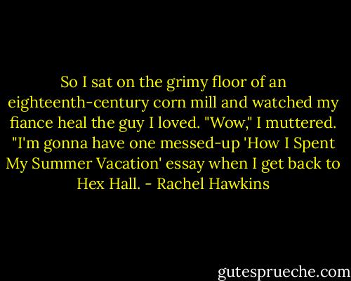 So I sat on the grimy floor of an eighteenth-century corn mill and watched my fiance heal the guy I loved.<br />"Wow," I muttered. "I'm gonna have one messed-up 'How I Spent My Summer Vacation' essay when I get back to Hex Hall. - Rachel Hawkins